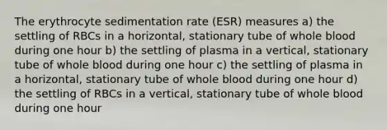 The erythrocyte sedimentation rate (ESR) measures a) the settling of RBCs in a horizontal, stationary tube of whole blood during one hour b) the settling of plasma in a vertical, stationary tube of whole blood during one hour c) the settling of plasma in a horizontal, stationary tube of whole blood during one hour d) the settling of RBCs in a vertical, stationary tube of whole blood during one hour