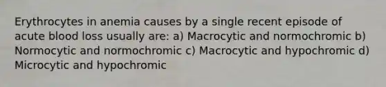 Erythrocytes in anemia causes by a single recent episode of acute blood loss usually are: a) Macrocytic and normochromic b) Normocytic and normochromic c) Macrocytic and hypochromic d) Microcytic and hypochromic