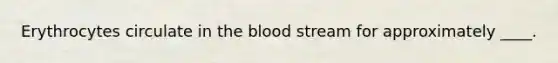 Erythrocytes circulate in the blood stream for approximately ____.