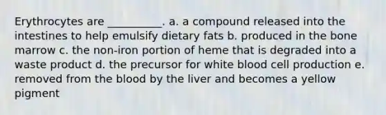 Erythrocytes are __________. a. a compound released into the intestines to help emulsify dietary fats b. produced in the bone marrow c. the non-iron portion of heme that is degraded into a waste product d. the precursor for white blood cell production e. removed from the blood by the liver and becomes a yellow pigment