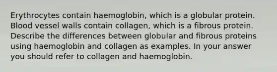 Erythrocytes contain haemoglobin, which is a globular protein. Blood vessel walls contain collagen, which is a fibrous protein. Describe the differences between globular and fibrous proteins using haemoglobin and collagen as examples. In your answer you should refer to collagen and haemoglobin.