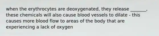 when the erythrocytes are deoxygenated, they release _______, these chemicals will also cause blood vessels to dilate - this causes more blood flow to areas of the body that are experiencing a lack of oxygen