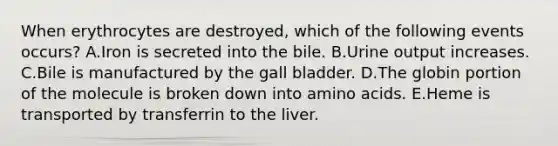 When erythrocytes are destroyed, which of the following events occurs? A.Iron is secreted into the bile. B.Urine output increases. C.Bile is manufactured by the gall bladder. D.The globin portion of the molecule is broken down into amino acids. E.Heme is transported by transferrin to the liver.