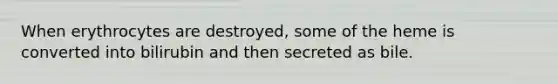 When erythrocytes are destroyed, some of the heme is converted into bilirubin and then secreted as bile.