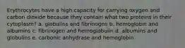 Erythrocytes have a high capacity for carrying oxygen and carbon dioxide because they contain what two proteins in their cytoplasm? a. globulins and fibrinogen b. hemoglobin and albumins c. fibrinogen and hemoglobulin d. albumins and globulins e. carbonic anhydrase and hemoglobin