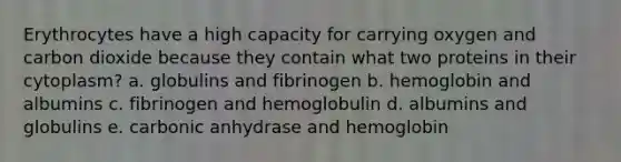 Erythrocytes have a high capacity for carrying oxygen and carbon dioxide because they contain what two proteins in their cytoplasm? a. globulins and fibrinogen b. hemoglobin and albumins c. fibrinogen and hemoglobulin d. albumins and globulins e. carbonic anhydrase and hemoglobin