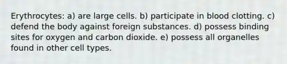 Erythrocytes: a) are large cells. b) participate in blood clotting. c) defend the body against foreign substances. d) possess binding sites for oxygen and carbon dioxide. e) possess all organelles found in other cell types.