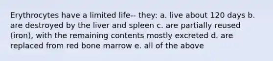 Erythrocytes have a limited life-- they: a. live about 120 days b. are destroyed by the liver and spleen c. are partially reused (iron), with the remaining contents mostly excreted d. are replaced from red bone marrow e. all of the above