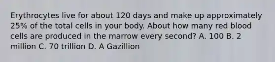 Erythrocytes live for about 120 days and make up approximately 25% of the total cells in your body. About how many red blood cells are produced in the marrow every second? A. 100 B. 2 million C. 70 trillion D. A Gazillion