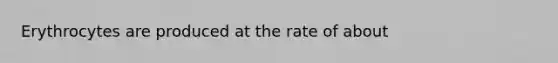 Erythrocytes are produced at the rate of about