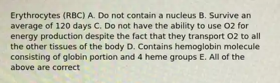 Erythrocytes (RBC) A. Do not contain a nucleus B. Survive an average of 120 days C. Do not have the ability to use O2 for energy production despite the fact that they transport O2 to all the other tissues of the body D. Contains hemoglobin molecule consisting of globin portion and 4 heme groups E. All of the above are correct