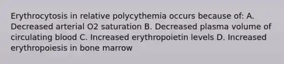 Erythrocytosis in relative polycythemia occurs because of: A. Decreased arterial O2 saturation B. Decreased plasma volume of circulating blood C. Increased erythropoietin levels D. Increased erythropoiesis in bone marrow