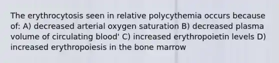 The erythrocytosis seen in relative polycythemia occurs because of: A) decreased arterial oxygen saturation B) decreased plasma volume of circulating blood' C) increased erythropoietin levels D) increased erythropoiesis in the bone marrow