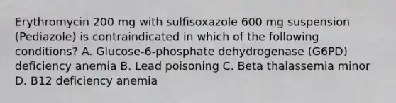 Erythromycin 200 mg with sulfisoxazole 600 mg suspension (Pediazole) is contraindicated in which of the following conditions? A. Glucose-6-phosphate dehydrogenase (G6PD) deficiency anemia B. Lead poisoning C. Beta thalassemia minor D. B12 deficiency anemia