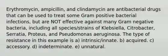 Erythromycin, ampicillin, and clindamycin are antibacterial drugs that can be used to treat some Gram positive bacterial infections, but are NOT effective against many Gram negative bacteria, including all species/strains of Klebsiella, Citrobacter, Serratia, Proteus, and Pseudomonas aeruginosa. The type of resistance in this example is a) intrinsic/innate. b) acquired. c) accessory. d) indeterminate. e) unnatural.