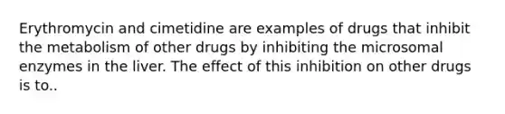 Erythromycin and cimetidine are examples of drugs that inhibit the metabolism of other drugs by inhibiting the microsomal enzymes in the liver. The effect of this inhibition on other drugs is to..