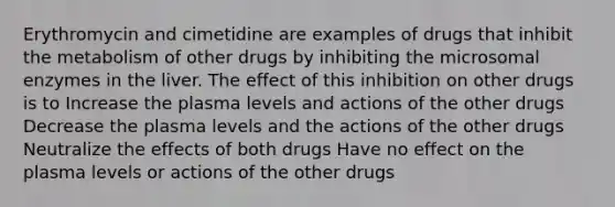 Erythromycin and cimetidine are examples of drugs that inhibit the metabolism of other drugs by inhibiting the microsomal enzymes in the liver. The effect of this inhibition on other drugs is to Increase the plasma levels and actions of the other drugs Decrease the plasma levels and the actions of the other drugs Neutralize the effects of both drugs Have no effect on the plasma levels or actions of the other drugs