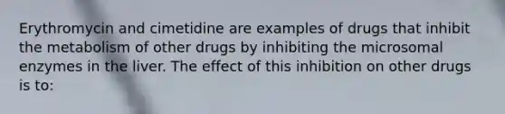 Erythromycin and cimetidine are examples of drugs that inhibit the metabolism of other drugs by inhibiting the microsomal enzymes in the liver. The effect of this inhibition on other drugs is to: