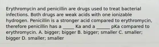 Erythromycin and penicillin are drugs used to treat bacterial infections. Both drugs are weak acids with one ionizable hydrogen. Penicillin is a stronger acid compared to erythromycin, therefore penicillin has a _____ Ka and a ______ pKa compared to erythromycin. A. bigger; bigger B. bigger; smaller C. smaller; bigger D. smaller; smaller