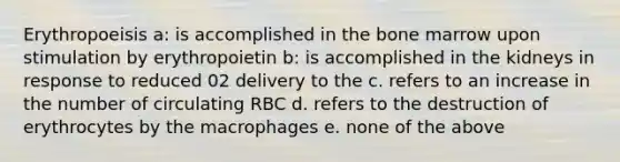 Erythropoeisis a: is accomplished in the bone marrow upon stimulation by erythropoietin b: is accomplished in the kidneys in response to reduced 02 delivery to the c. refers to an increase in the number of circulating RBC d. refers to the destruction of erythrocytes by the macrophages e. none of the above