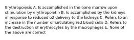 Erythropoiesis A. Is accomplished in the bone marrow upon stimulation by erythropoietin B. Is accomplished by the kidneys in response to reduced o2 delivery to the kidneys C. Refers to an increase in the number of circulating red blood cells D. Refers to the destruction of erythrocytes by the macrophages E. None of the above are correct