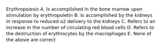 Erythropoiesis A. Is accomplished in the bone marrow upon stimulation by erythropoietin B. Is accomplished by the kidneys in response to reduced o2 delivery to the kidneys C. Refers to an increase in the number of circulating red blood cells D. Refers to the destruction of erythrocytes by the macrophages E. None of the above are correct