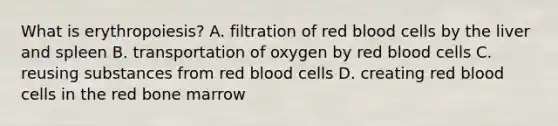 What is​ erythropoiesis? A. filtration of red blood cells by the liver and spleen B. transportation of oxygen by red blood cells C. reusing substances from red blood cells D. creating red blood cells in the red bone marrow