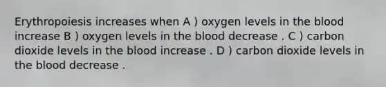 Erythropoiesis increases when A ) oxygen levels in the blood increase B ) oxygen levels in the blood decrease . C ) carbon dioxide levels in the blood increase . D ) carbon dioxide levels in the blood decrease .