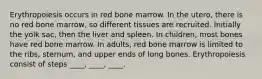 Erythropoiesis occurs in red bone marrow. In the utero, there is no red bone marrow, so different tissues are recruited. Initially the yolk sac, then the liver and spleen. In children, most bones have red bone marrow. In adults, red bone marrow is limited to the ribs, sternum, and upper ends of long bones. Erythropoiesis consist of steps ____, ____, ____.