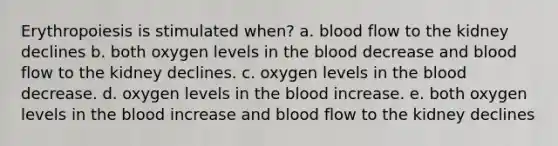 Erythropoiesis is stimulated when? a. blood flow to the kidney declines b. both oxygen levels in the blood decrease and blood flow to the kidney declines. c. oxygen levels in the blood decrease. d. oxygen levels in the blood increase. e. both oxygen levels in the blood increase and blood flow to the kidney declines