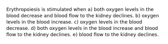 Erythropoiesis is stimulated when a) both oxygen levels in the blood decrease and blood flow to the kidney declines. b) oxygen levels in the blood increase. c) oxygen levels in the blood decrease. d) both oxygen levels in the blood increase and blood flow to the kidney declines. e) blood flow to the kidney declines.