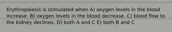 Erythropoiesis is stimulated when A) oxygen levels in the blood increase. B) oxygen levels in the blood decrease. C) blood flow to the kidney declines. D) both A and C E) both B and C