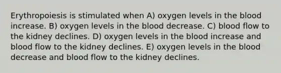 Erythropoiesis is stimulated when A) oxygen levels in the blood increase. B) oxygen levels in the blood decrease. C) blood flow to the kidney declines. D) oxygen levels in the blood increase and blood flow to the kidney declines. E) oxygen levels in the blood decrease and blood flow to the kidney declines.