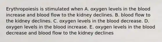 Erythropoiesis is stimulated when A. oxygen levels in the blood increase and blood flow to the kidney declines. B. blood flow to the kidney declines. C. oxygen levels in the blood decrease. D. oxygen levels in the blood increase. E. oxygen levels in the blood decrease and blood flow to the kidney declines