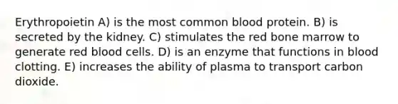 Erythropoietin A) is the most common blood protein. B) is secreted by the kidney. C) stimulates the red bone marrow to generate red blood cells. D) is an enzyme that functions in blood clotting. E) increases the ability of plasma to transport carbon dioxide.