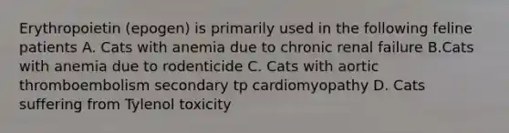 Erythropoietin (epogen) is primarily used in the following feline patients A. Cats with anemia due to chronic renal failure B.Cats with anemia due to rodenticide C. Cats with aortic thromboembolism secondary tp cardiomyopathy D. Cats suffering from Tylenol toxicity