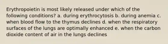 Erythropoietin is most likely released under which of the following conditions? a. during erythrocytosis b. during anemia c. when blood flow to the thymus declines d. when the respiratory surfaces of the lungs are optimally enhanced e. when the carbon dioxide content of air in the lungs declines