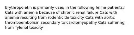 Erythropoietin is primarily used in the following feline patients: Cats with anemia because of chronic renal failure Cats with anemia resulting from rodenticide toxicity Cats with aortic thromboembolism secondary to cardiomyopathy Cats suffering from Tylenol toxicity