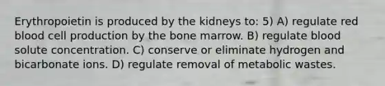 Erythropoietin is produced by the kidneys to: 5) A) regulate red blood cell production by the bone marrow. B) regulate blood solute concentration. C) conserve or eliminate hydrogen and bicarbonate ions. D) regulate removal of metabolic wastes.