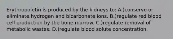 Erythropoietin is produced by the kidneys to: A.)conserve or eliminate hydrogen and bicarbonate ions. B.)regulate red blood cell production by the bone marrow. C.)regulate removal of metabolic wastes. D.)regulate blood solute concentration.