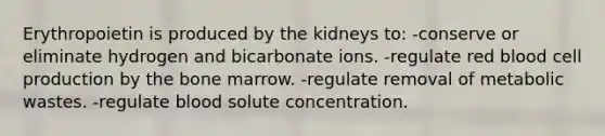 Erythropoietin is produced by the kidneys to: -conserve or eliminate hydrogen and bicarbonate ions. -regulate red blood cell production by the bone marrow. -regulate removal of metabolic wastes. -regulate blood solute concentration.