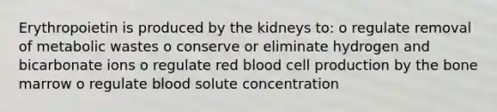 Erythropoietin is produced by the kidneys to: o regulate removal of metabolic wastes o conserve or eliminate hydrogen and bicarbonate ions o regulate red blood cell production by the bone marrow o regulate blood solute concentration