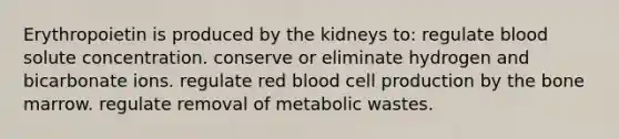 Erythropoietin is produced by the kidneys to: regulate blood solute concentration. conserve or eliminate hydrogen and bicarbonate ions. regulate red blood cell production by the bone marrow. regulate removal of metabolic wastes.