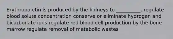 Erythropoietin is produced by the kidneys to __________. regulate blood solute concentration conserve or eliminate hydrogen and bicarbonate ions regulate red blood cell production by the bone marrow regulate removal of metabolic wastes