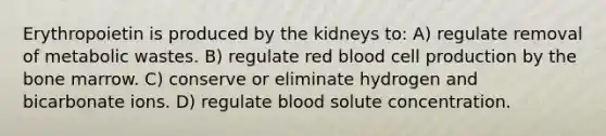 Erythropoietin is produced by the kidneys to: A) regulate removal of metabolic wastes. B) regulate red blood cell production by the bone marrow. C) conserve or eliminate hydrogen and bicarbonate ions. D) regulate blood solute concentration.