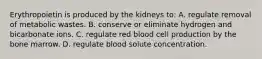 Erythropoietin is produced by the kidneys to: A. regulate removal of metabolic wastes. B. conserve or eliminate hydrogen and bicarbonate ions. C. regulate red blood cell production by the bone marrow. D. regulate blood solute concentration.