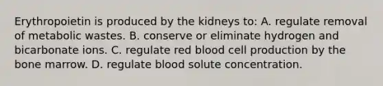 Erythropoietin is produced by the kidneys to: A. regulate removal of metabolic wastes. B. conserve or eliminate hydrogen and bicarbonate ions. C. regulate red blood cell production by the bone marrow. D. regulate blood solute concentration.