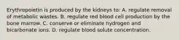 Erythropoietin is produced by the kidneys to: A. regulate removal of metabolic wastes. B. regulate red blood cell production by the bone marrow. C. conserve or eliminate hydrogen and bicarbonate ions. D. regulate blood solute concentration.