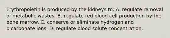 Erythropoietin is produced by the kidneys to: A. regulate removal of metabolic wastes. B. regulate red blood cell production by the bone marrow. C. conserve or eliminate hydrogen and bicarbonate ions. D. regulate blood solute concentration.