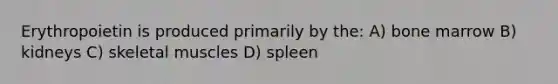 Erythropoietin is produced primarily by the: A) bone marrow B) kidneys C) skeletal muscles D) spleen